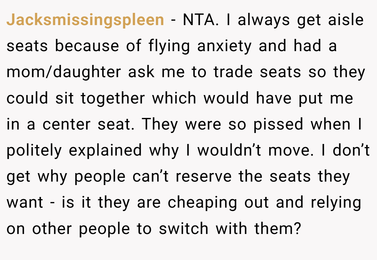 Jacksmissingspleen - NTA. I always get aisle seats because of flying anxiety and had a mom/daughter ask me to trade seats so they could sit together which would have put me in a center seat. They were so pissed when I politely explained why I wouldn’t move. I don’t get why people can’t reserve the seats they want - is it they are cheaping out and relying on other people to switch with them?