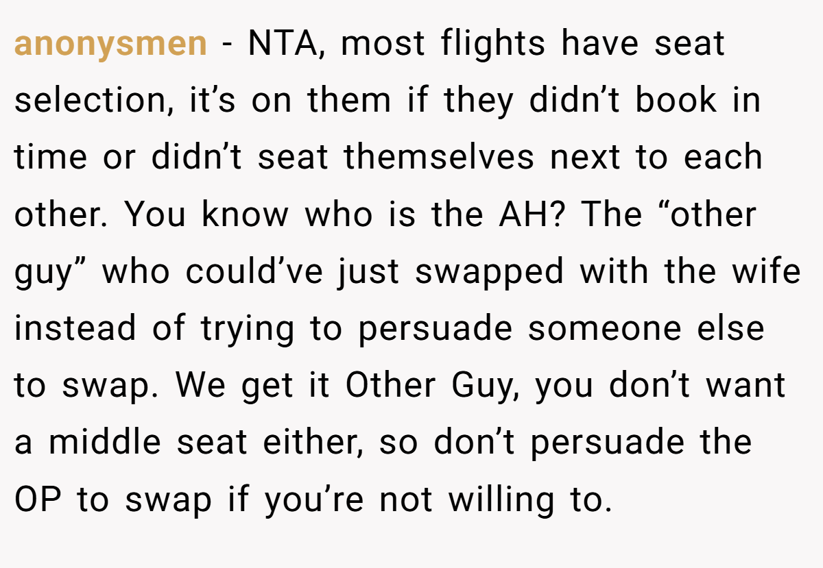 anonysmen - NTA, most flights have seat selection, it’s on them if they didn’t book in time or didn’t seat themselves next to each other. You know who is the AH? The “other guy” who could’ve just swapped with the wife instead of trying to persuade someone else to swap. We get it Other Guy, you don’t want a middle seat either, so don’t persuade the OP to swap if you’re not willing to.
