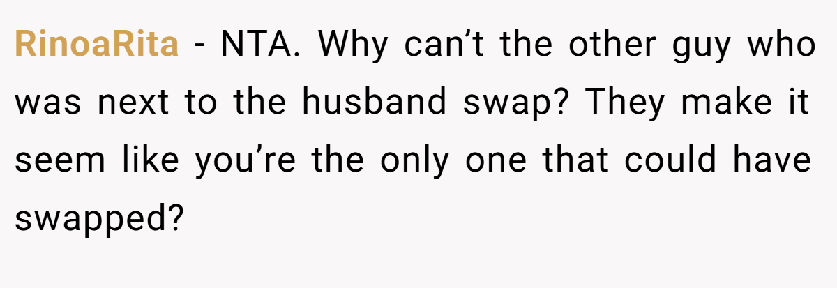 RinoaRita - NTA. Why can’t the other guy who was next to the husband swap? They make it seem like you’re the only one that could have swapped?