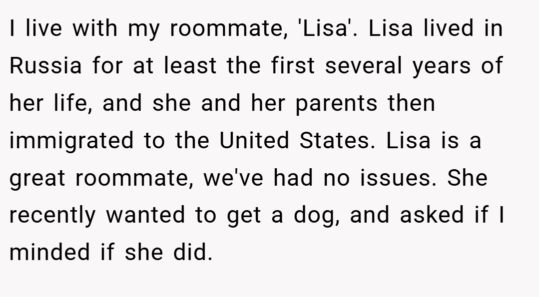 I live with my roommate, 'Lisa'. Lisa lived in Russia for at least the first several years of her life, and she and her parents then immigrated to the United States. Lisa is a great roommate, we've had no issues. She recently wanted to get a dog, and asked if I minded if she did.