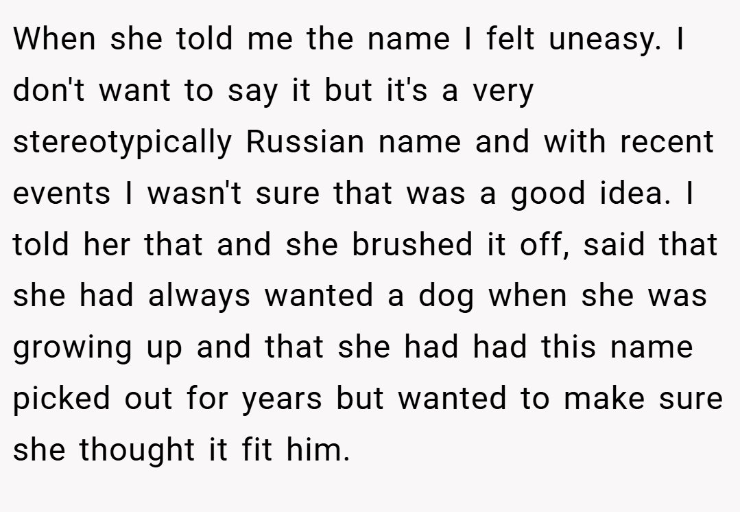 When she told me the name I felt uneasy. I don't want to say it but it's a very stereotypically Russian name and with recent events I wasn't sure that was a good idea. I told her that and she brushed it off, said that she had always wanted a dog when she was growing up and that she had had this name picked out for years but wanted to make sure she thought it fit him.