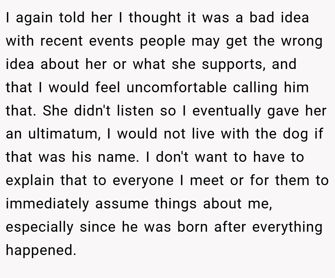 I again told her I thought it was a bad idea with recent events people may get the wrong idea about her or what she supports, and that I would feel uncomfortable calling him that. She didn't listen so I eventually gave her an ultimatum, I would not live with the dog if that was his name. I don't want to have to explain that to everyone I meet or for them to immediately assume things about me, especially since he was born after everything happened.