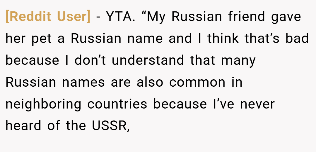 [Reddit User] − YTA. “My Russian friend gave her pet a Russian name and I think that’s bad because I don’t understand that many Russian names are also common in neighboring countries because I’ve never heard of the USSR,