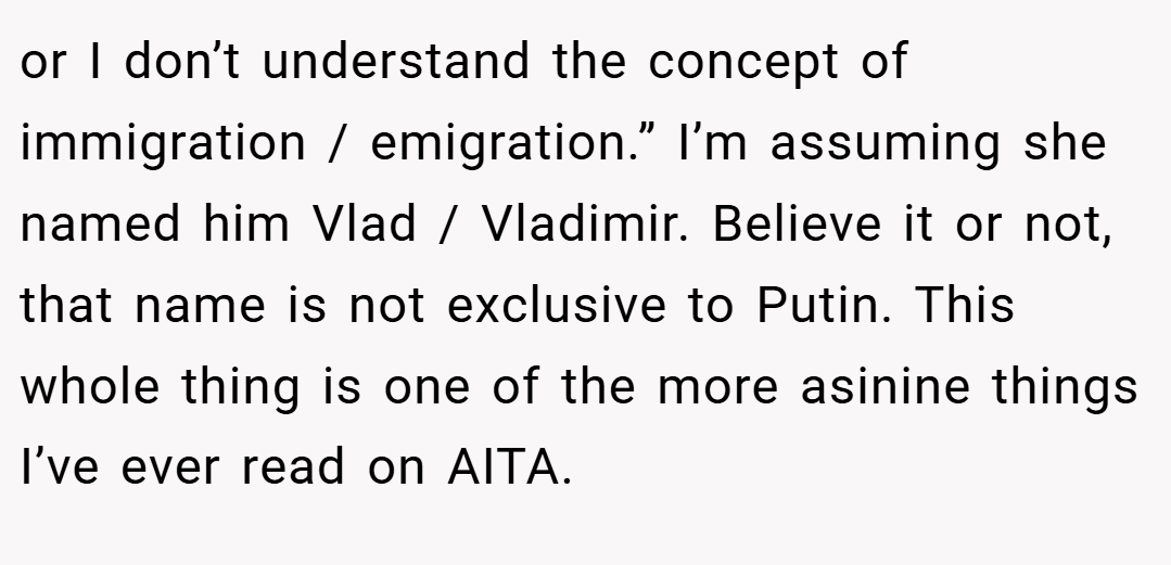 or I don’t understand the concept of immigration / emigration.” I’m assuming she named him Vlad / Vladimir. Believe it or not, that name is not exclusive to Putin. This whole thing is one of the more asinine things I’ve ever read on AITA.
