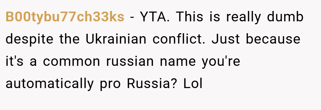 B00tybu77ch33ks − YTA. This is really dumb despite the Ukrainian conflict. Just because it's a common russian name you're automatically pro Russia? Lol