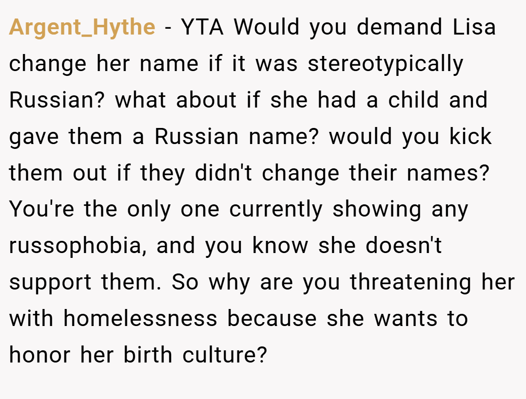 Argent_Hythe − YTA Would you demand Lisa change her name if it was stereotypically Russian? what about if she had a child and gave them a Russian name? would you kick them out if they didn't change their names? You're the only one currently showing any russophobia, and you know she doesn't support them. So why are you threatening her with homelessness because she wants to honor her birth culture?