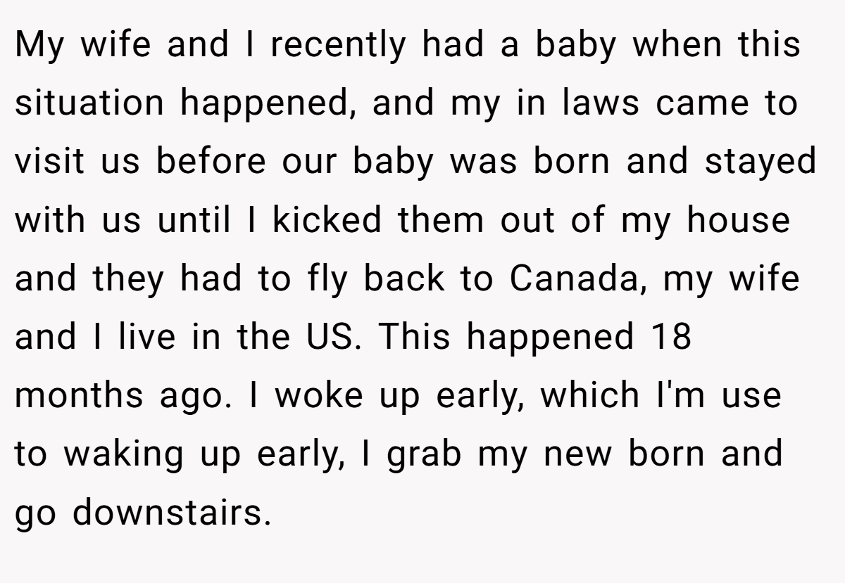 My wife and I recently had a baby when this situation happened, and my in laws came to visit us before our baby was born and stayed with us until I kicked them out of my house and they had to fly back to Canada, my wife and I live in the US. This happened 18 months ago. I woke up early, which I'm use to waking up early, I grab my new born and go downstairs.