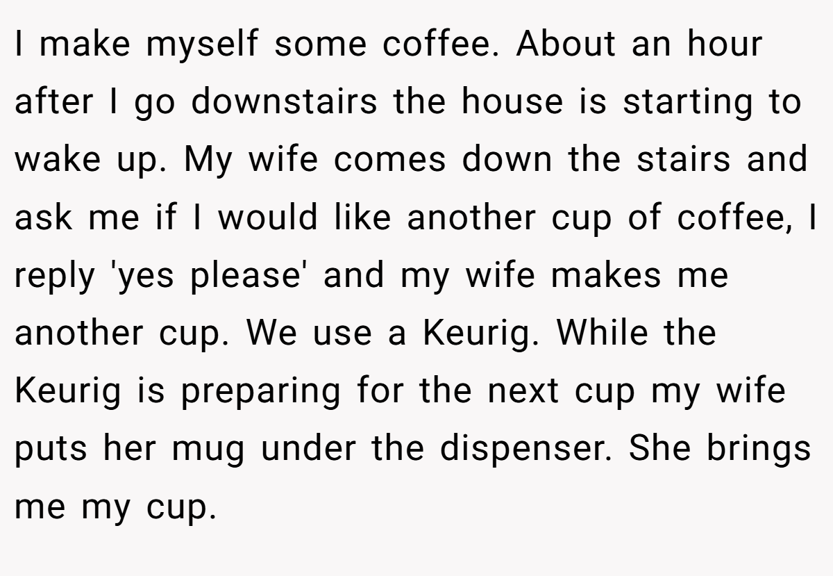 I make myself some coffee. About an hour after I go downstairs the house is starting to wake up. My wife comes down the stairs and ask me if I would like another cup of coffee, I reply 'yes please' and my wife makes me another cup. We use a Keurig. While the Keurig is preparing for the next cup my wife puts her mug under the dispenser. She brings me my cup.