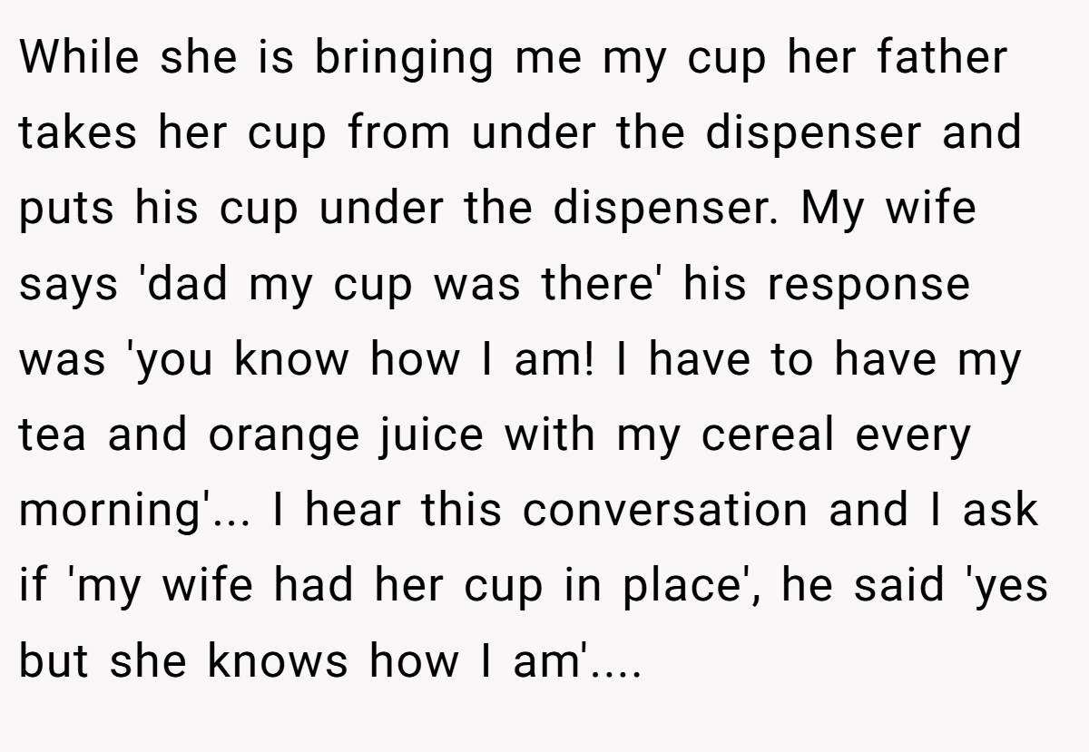 While she is bringing me my cup her father takes her cup from under the dispenser and puts his cup under the dispenser. My wife says 'dad my cup was there' his response was 'you know how I am! I have to have my tea and orange juice with my cereal every morning'... I hear this conversation and I ask if 'my wife had her cup in place', he said 'yes but she knows how I am'....