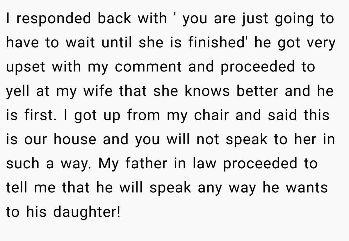 I responded back with ' you are just going to have to wait until she is finished' he got very upset with my comment and proceeded to yell at my wife that she knows better and he is first. I got up from my chair and said this is our house and you will not speak to her in such a way. My father in law proceeded to tell me that he will speak any way he wants to his daughter!