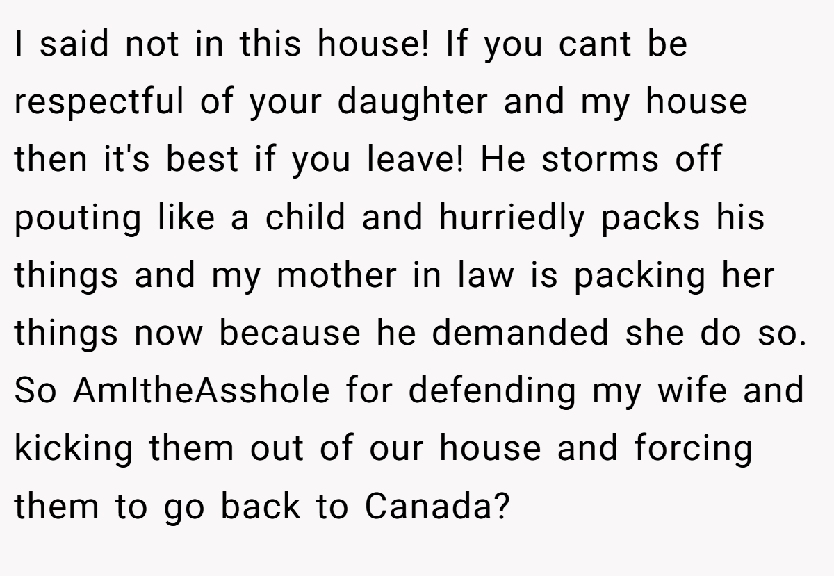 I said not in this house! If you cant be respectful of your daughter and my house then it's best if you leave! He storms off pouting like a child and hurriedly packs his things and my mother in law is packing her things now because he demanded she do so. So AmItheAsshole for defending my wife and kicking them out of our house and forcing them to go back to Canada?