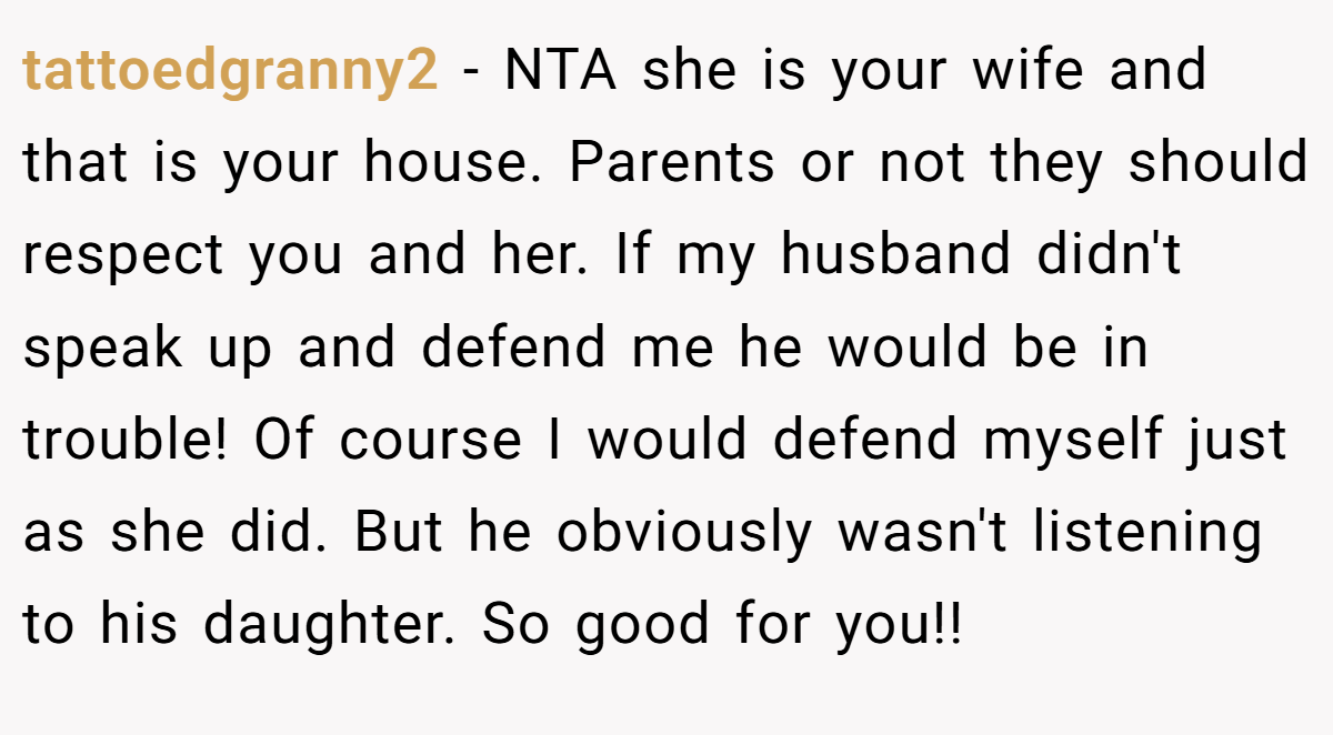 tattoedgranny2 - NTA she is your wife and that is your house. Parents or not they should respect you and her. If my husband didn't speak up and defend me he would be in trouble! Of course I would defend myself just as she did. But he obviously wasn't listening to his daughter. So good for you!!