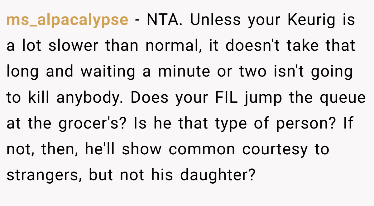ms_alpacalypse - NTA. Unless your Keurig is a lot slower than normal, it doesn't take that long and waiting a minute or two isn't going to kill anybody. Does your FIL jump the queue at the grocer's? Is he that type of person? If not, then, he'll show common courtesy to strangers, but not his daughter?