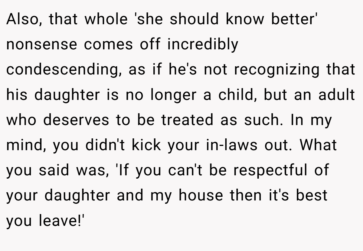 Also, that whole 'she should know better' nonsense comes off incredibly condescending, as if he's not recognizing that his daughter is no longer a child, but an adult who deserves to be treated as such. In my mind, you didn't kick your in-laws out. What you said was, 'If you can't be respectful of your daughter and my house then it's best you leave!'