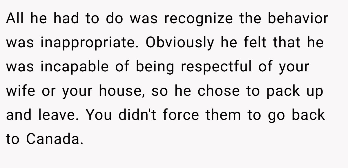 All he had to do was recognize the behavior was inappropriate. Obviously he felt that he was incapable of being respectful of your wife or your house, so he chose to pack up and leave. You didn't force them to go back to Canada.