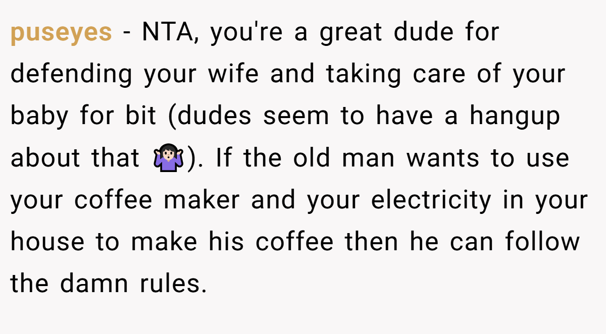 puseyes - NTA, you're a great dude for defending your wife and taking care of your baby for bit (dudes seem to have a hangup about that 🤷🏻‍♀️). If the old man wants to use your coffee maker and your electricity in your house to make his coffee then he can follow the damn rules.