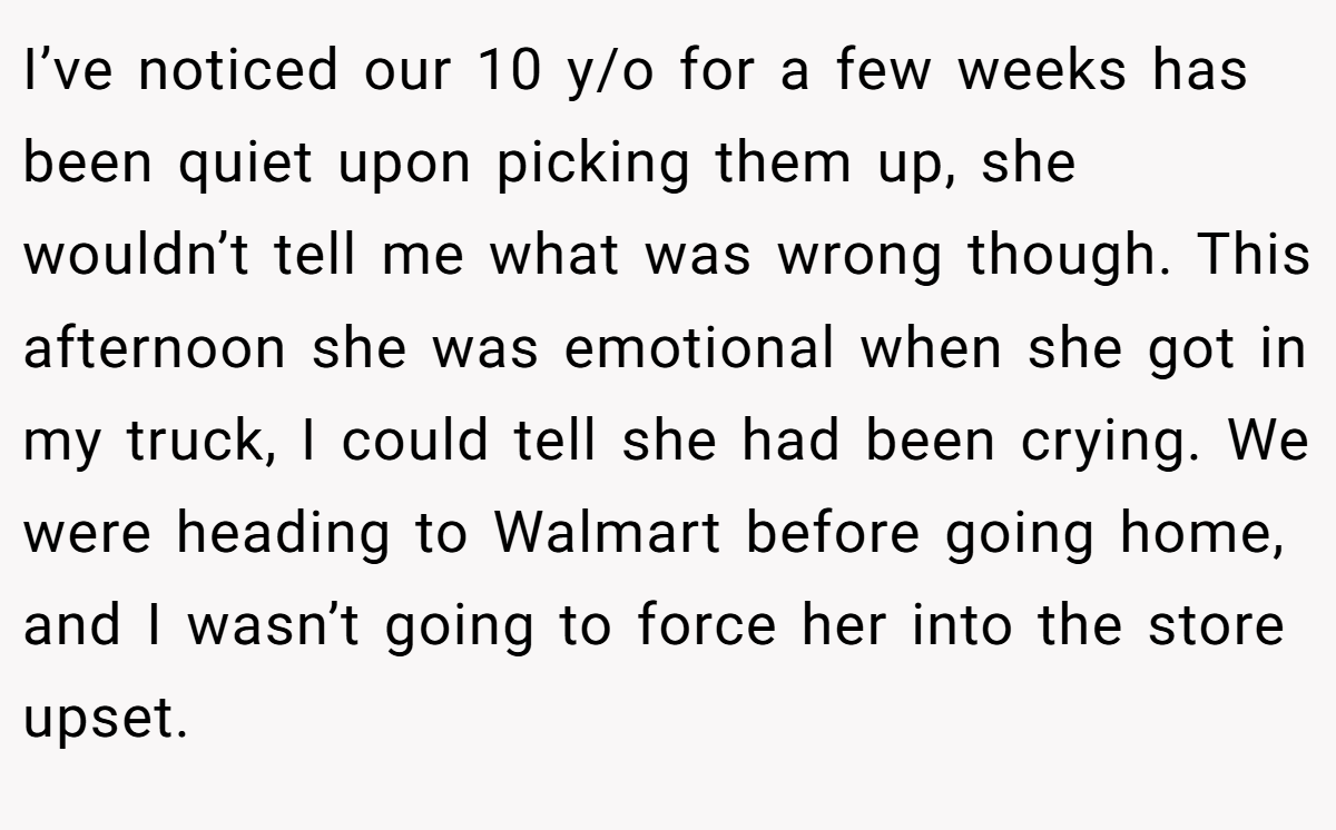 I’ve noticed our 10 y/o for a few weeks has been quiet upon picking them up, she wouldn’t tell me what was wrong though. This afternoon she was emotional when she got in my truck, I could tell she had been crying. We were heading to Walmart before going home, and I wasn’t going to force her into the store upset.