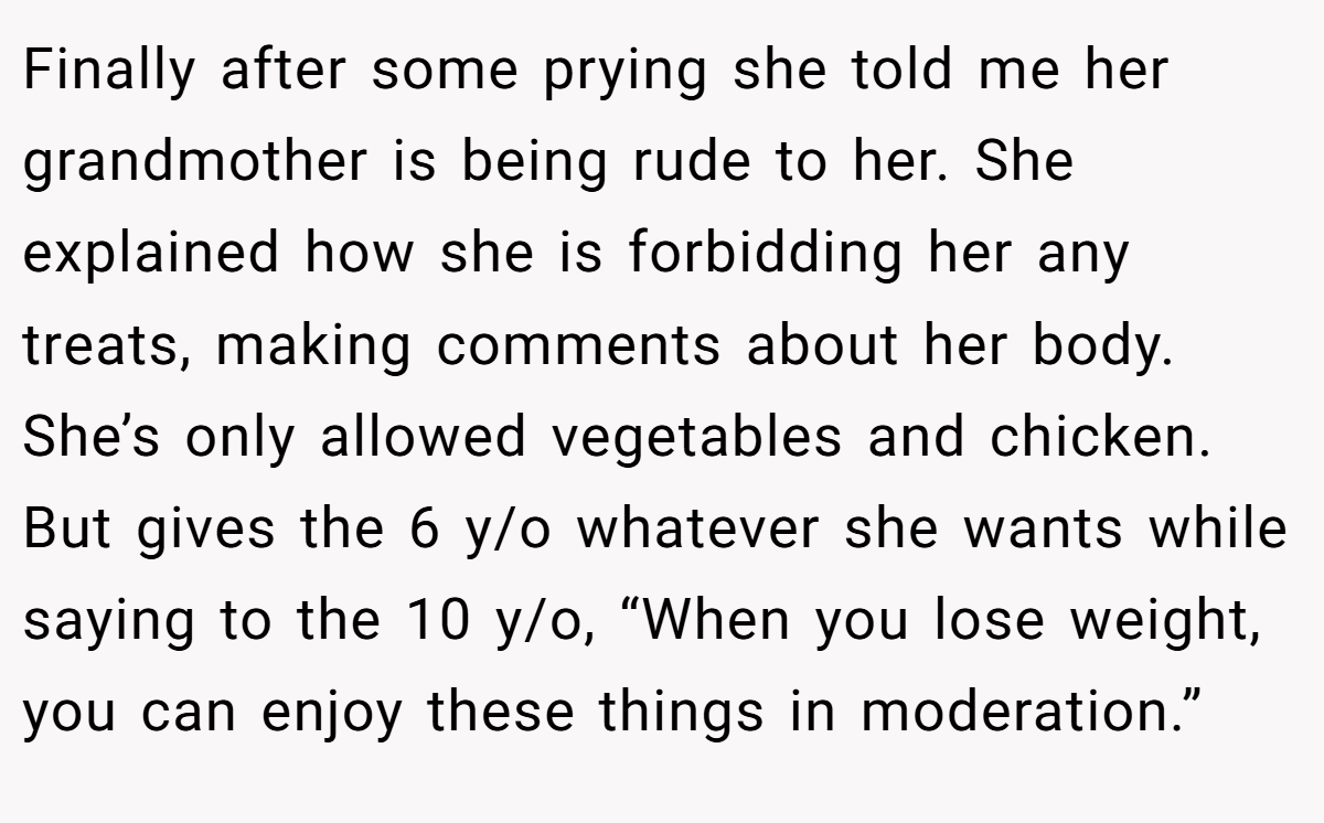 Finally after some prying she told me her grandmother is being rude to her. She explained how she is forbidding her any treats, making comments about her body. She’s only allowed vegetables and chicken. But gives the 6 y/o whatever she wants while saying to the 10 y/o, “When you lose weight, you can enjoy these things in moderation.”