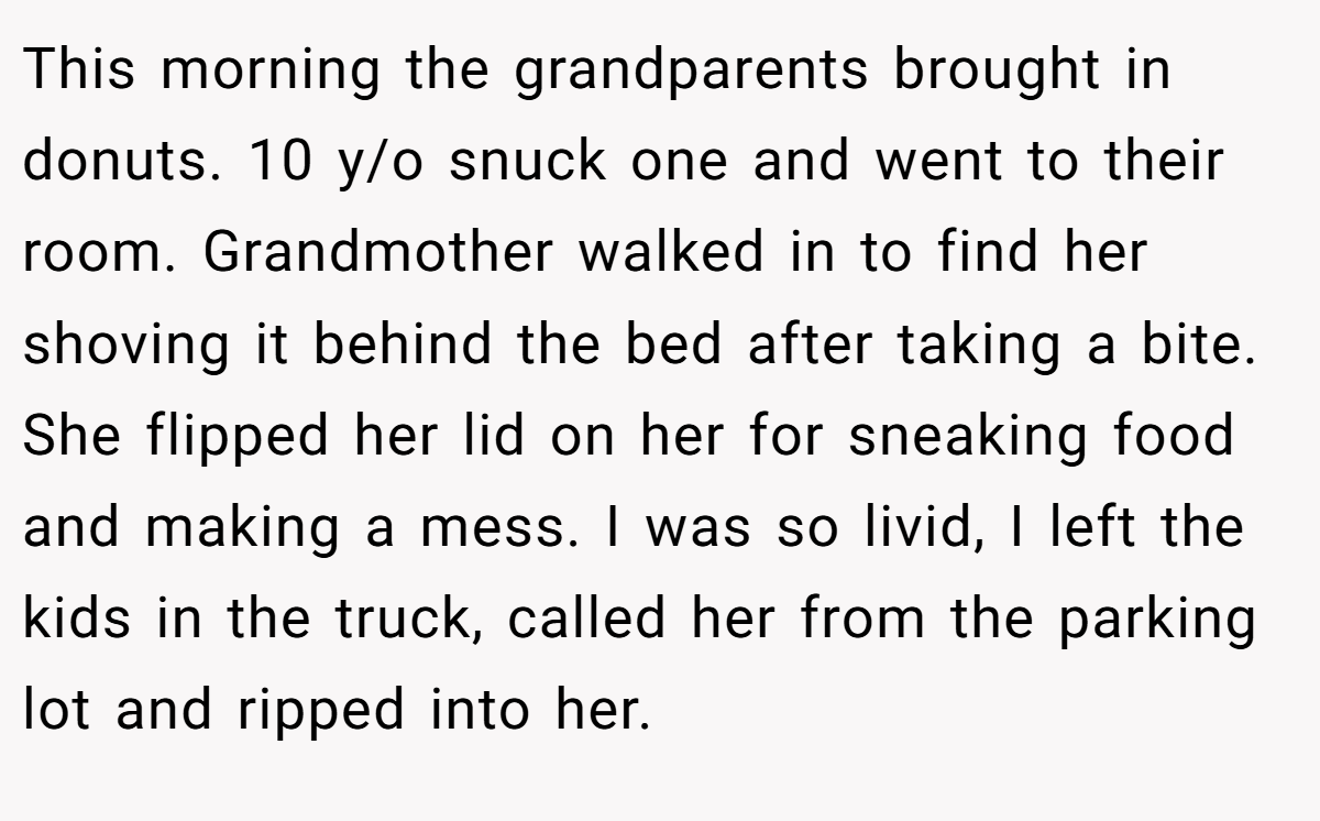 This morning the grandparents brought in donuts. 10 y/o snuck one and went to their room. Grandmother walked in to find her shoving it behind the bed after taking a bite. She flipped her lid on her for sneaking food and making a mess. I was so livid, I left the kids in the truck, called her from the parking lot and ripped into her.