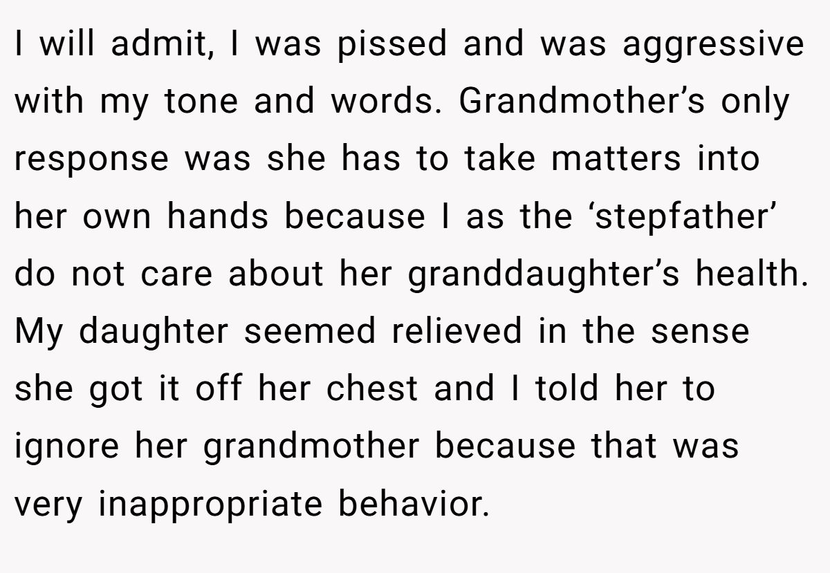 I will admit, I was pissed and was aggressive with my tone and words. Grandmother’s only response was she has to take matters into her own hands because I as the ‘stepfather’ do not care about her granddaughter’s health. My daughter seemed relieved in the sense she got it off her chest and I told her to ignore her grandmother because that was very inappropriate behavior.