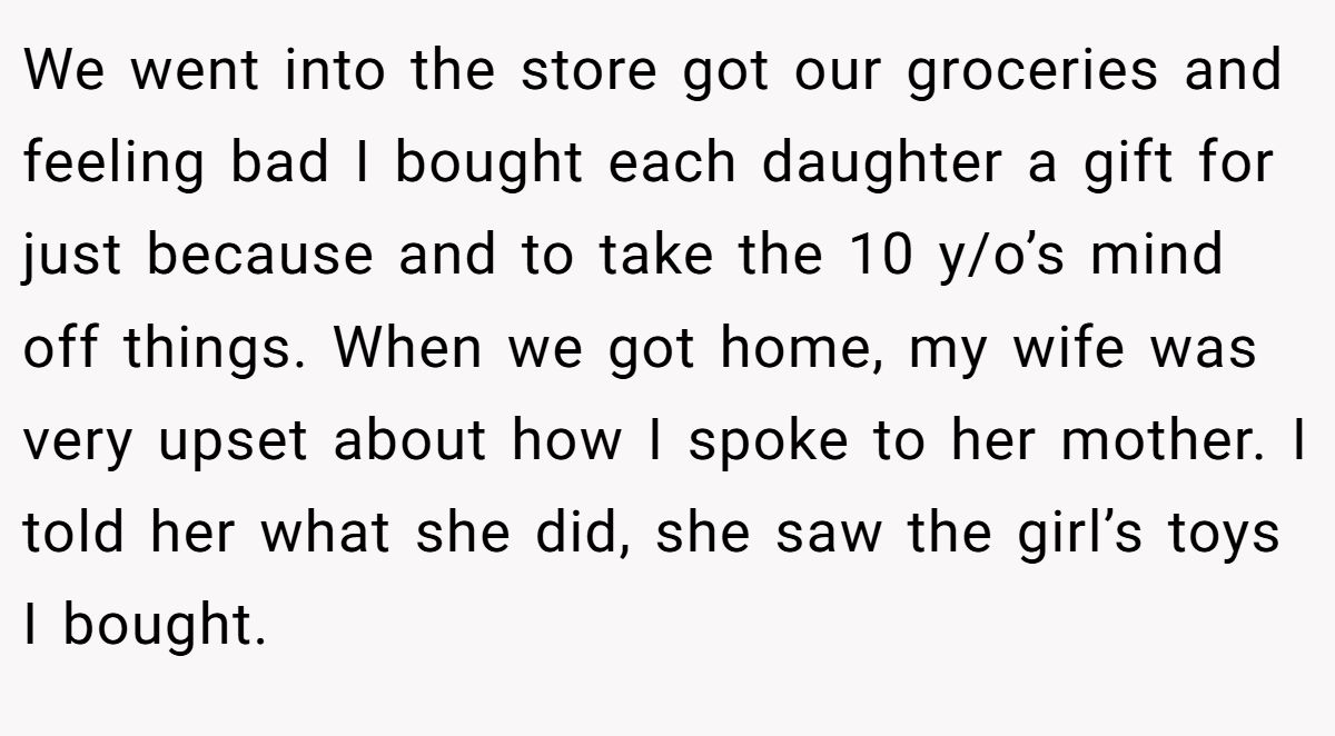 We went into the store got our groceries and feeling bad I bought each daughter a gift for just because and to take the 10 y/o’s mind off things. When we got home, my wife was very upset about how I spoke to her mother. I told her what she did, she saw the girl’s toys I bought.