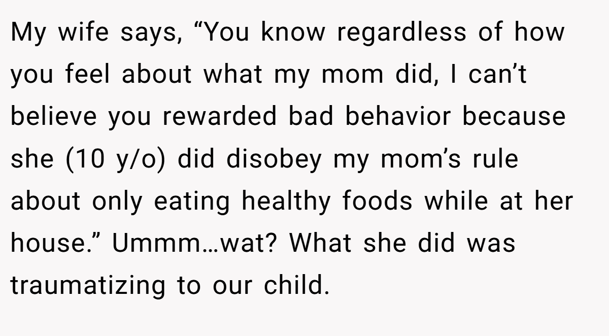My wife says, “You know regardless of how you feel about what my mom did, I can’t believe you rewarded bad behavior because she (10 y/o) did disobey my mom’s rule about only eating healthy foods while at her house.” Ummm…wat? What she did was traumatizing to our child.