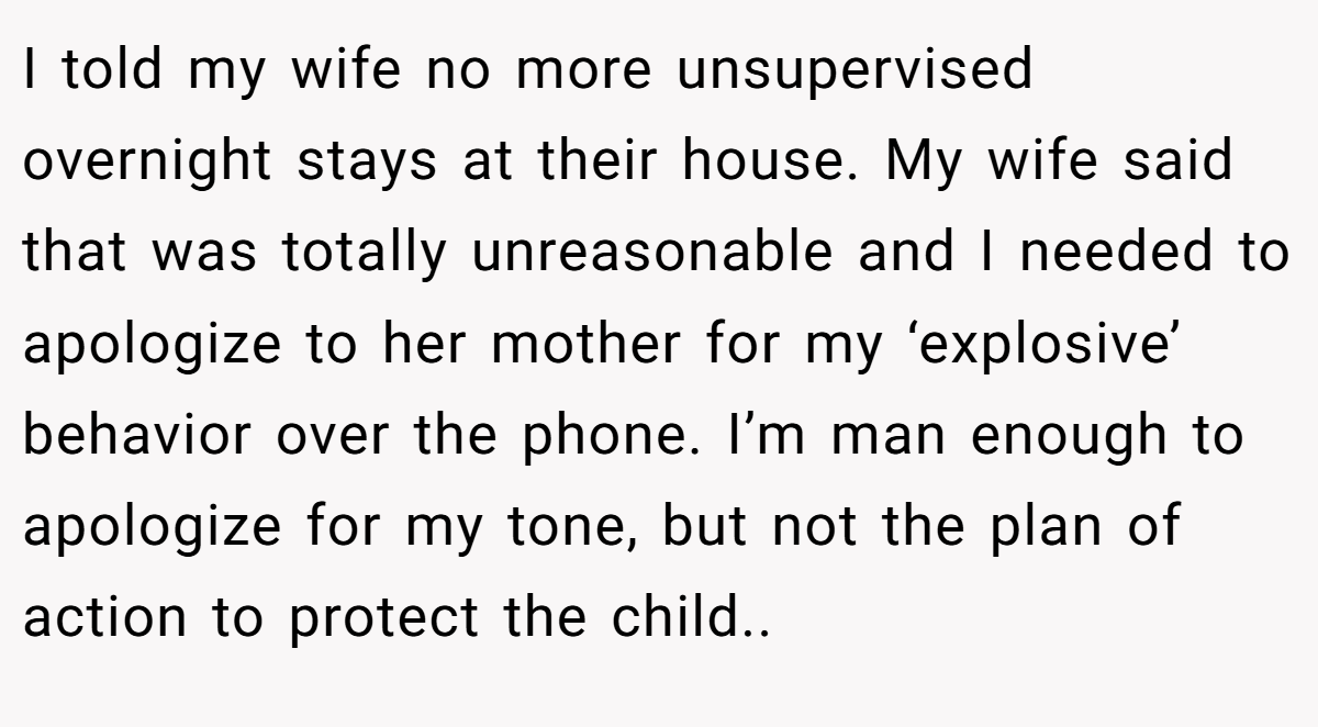 I told my wife no more unsupervised overnight stays at their house. My wife said that was totally unreasonable and I needed to apologize to her mother for my ‘explosive’ behavior over the phone. I’m man enough to apologize for my tone, but not the plan of action to protect the child..