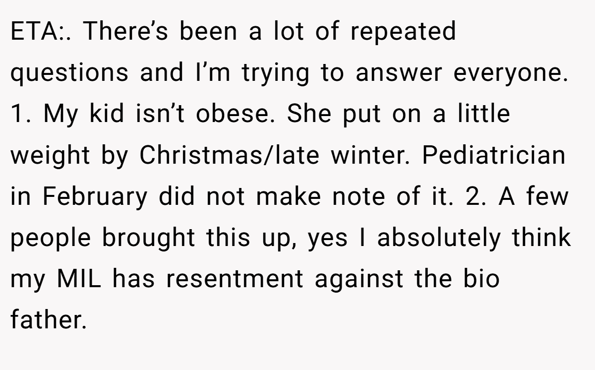 ETA:. There’s been a lot of repeated questions and I’m trying to answer everyone. 1. My kid isn’t obese. She put on a little weight by Christmas/late winter. Pediatrician in February did not make note of it. 2. A few people brought this up, yes I absolutely think my MIL has resentment against the bio father.
