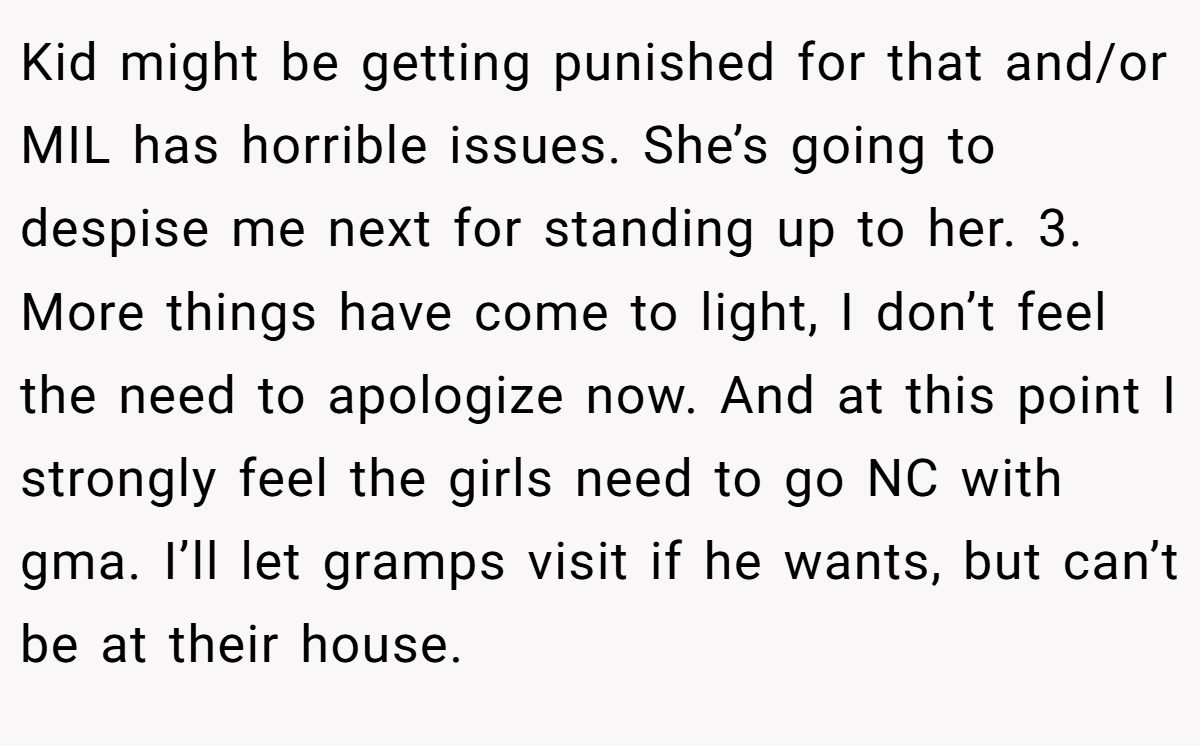 Kid might be getting punished for that and/or MIL has horrible issues. She’s going to despise me next for standing up to her. 3. More things have come to light, I don’t feel the need to apologize now. And at this point I strongly feel the girls need to go NC with gma. I’ll let gramps visit if he wants, but can’t be at their house.
