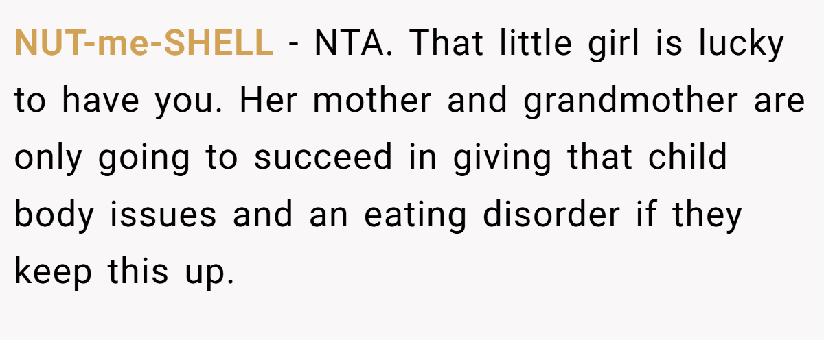 NUT-me-SHELL - NTA. That little girl is lucky to have you. Her mother and grandmother are only going to succeed in giving that child body issues and an eating disorder if they keep this up.