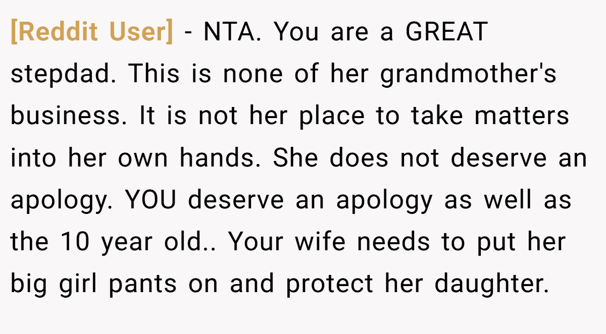 [Reddit User] - NTA. You are a GREAT stepdad. This is none of her grandmother's business. It is not her place to take matters into her own hands. She does not deserve an apology. YOU deserve an apology as well as the 10 year old.. Your wife needs to put her big girl pants on and protect her daughter.