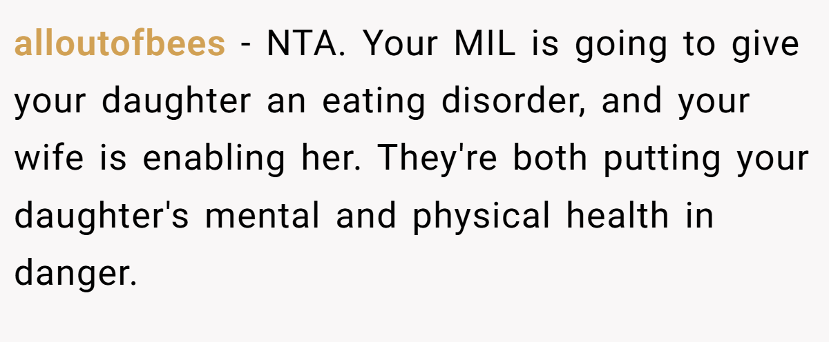 alloutofbees - NTA. Your MIL is going to give your daughter an eating disorder, and your wife is enabling her. They're both putting your daughter's mental and physical health in danger.