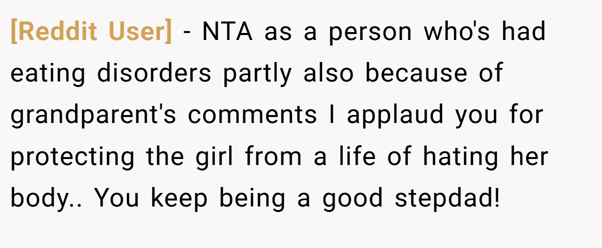 [Reddit User] - NTA as a person who's had eating disorders partly also because of grandparent's comments I applaud you for protecting the girl from a life of hating her body.. You keep being a good stepdad!