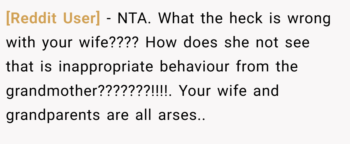 [Reddit User] - NTA. What the heck is wrong with your wife???? How does she not see that is inappropriate behaviour from the grandmother???????!!!!. Your wife and grandparents are all arses..