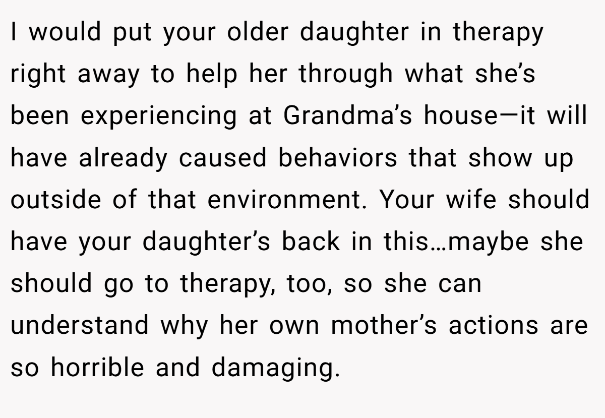 I would put your older daughter in therapy right away to help her through what she’s been experiencing at Grandma’s house—it will have already caused behaviors that show up outside of that environment. Your wife should have your daughter’s back in this…maybe she should go to therapy, too, so she can understand why her own mother’s actions are so horrible and damaging.