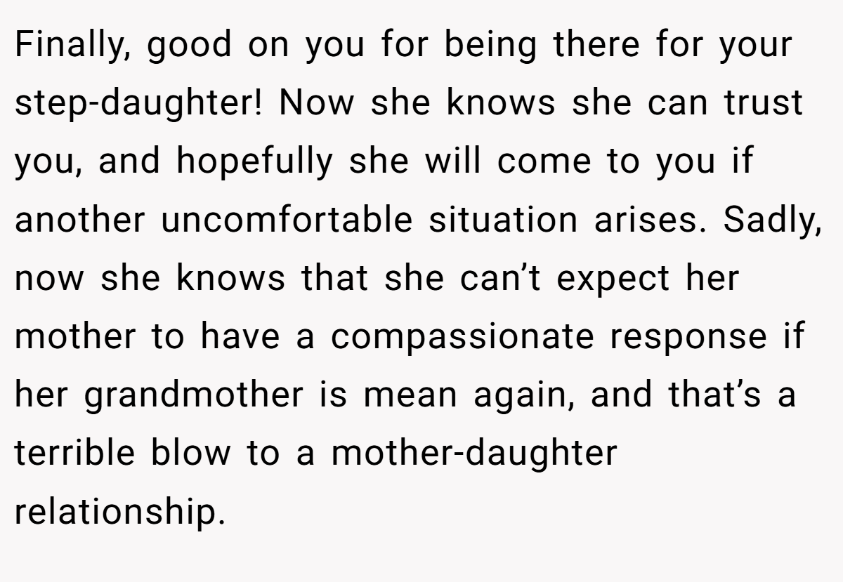 Finally, good on you for being there for your step-daughter! Now she knows she can trust you, and hopefully she will come to you if another uncomfortable situation arises. Sadly, now she knows that she can’t expect her mother to have a compassionate response if her grandmother is mean again, and that’s a terrible blow to a mother-daughter relationship.