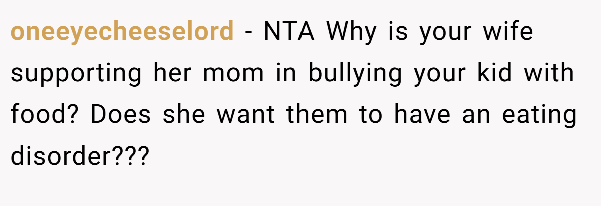 oneeyecheeselord - NTA Why is your wife supporting her mom in bullying your kid with food? Does she want them to have an eating disorder???
