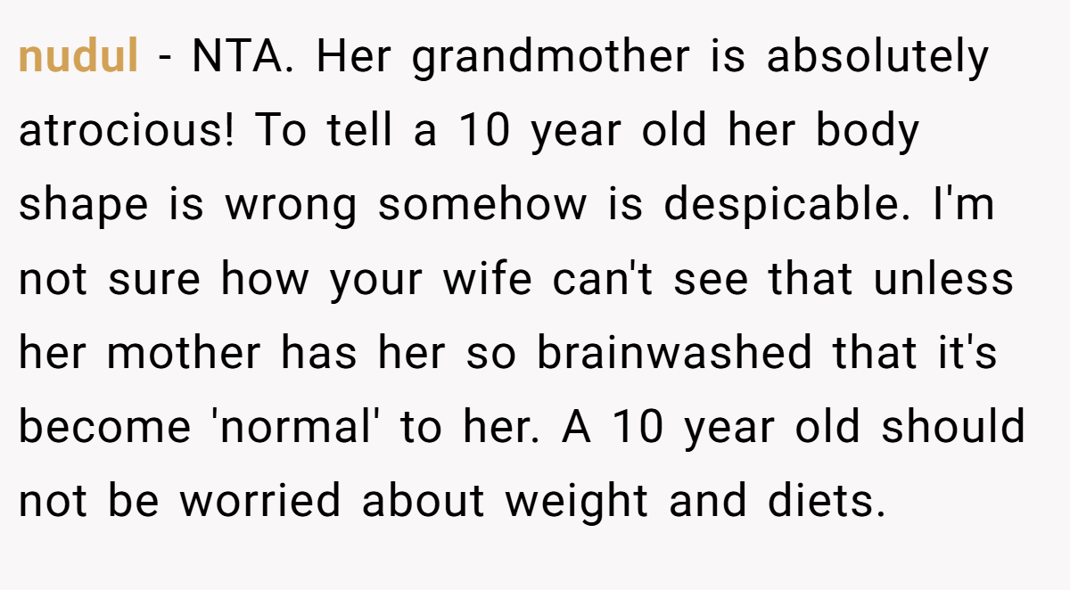 nudul - NTA. Her grandmother is absolutely atrocious! To tell a 10 year old her body shape is wrong somehow is despicable. I'm not sure how your wife can't see that unless her mother has her so brainwashed that it's become 'normal' to her. A 10 year old should not be worried about weight and diets.