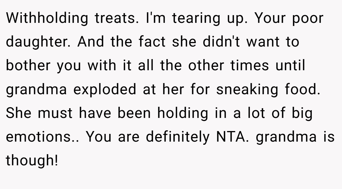 Withholding treats. I'm tearing up. Your poor daughter. And the fact she didn't want to bother you with it all the other times until grandma exploded at her for sneaking food. She must have been holding in a lot of big emotions.. You are definitely NTA. grandma is though!