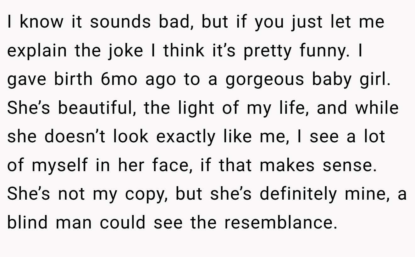 I know it sounds bad, but if you just let me explain the joke I think it’s pretty funny. I gave birth 6mo ago to a gorgeous baby girl. She’s beautiful, the light of my life, and while she doesn’t look exactly like me, I see a lot of myself in her face, if that makes sense. She’s not my copy, but she’s definitely mine, a blind man could see the resemblance.