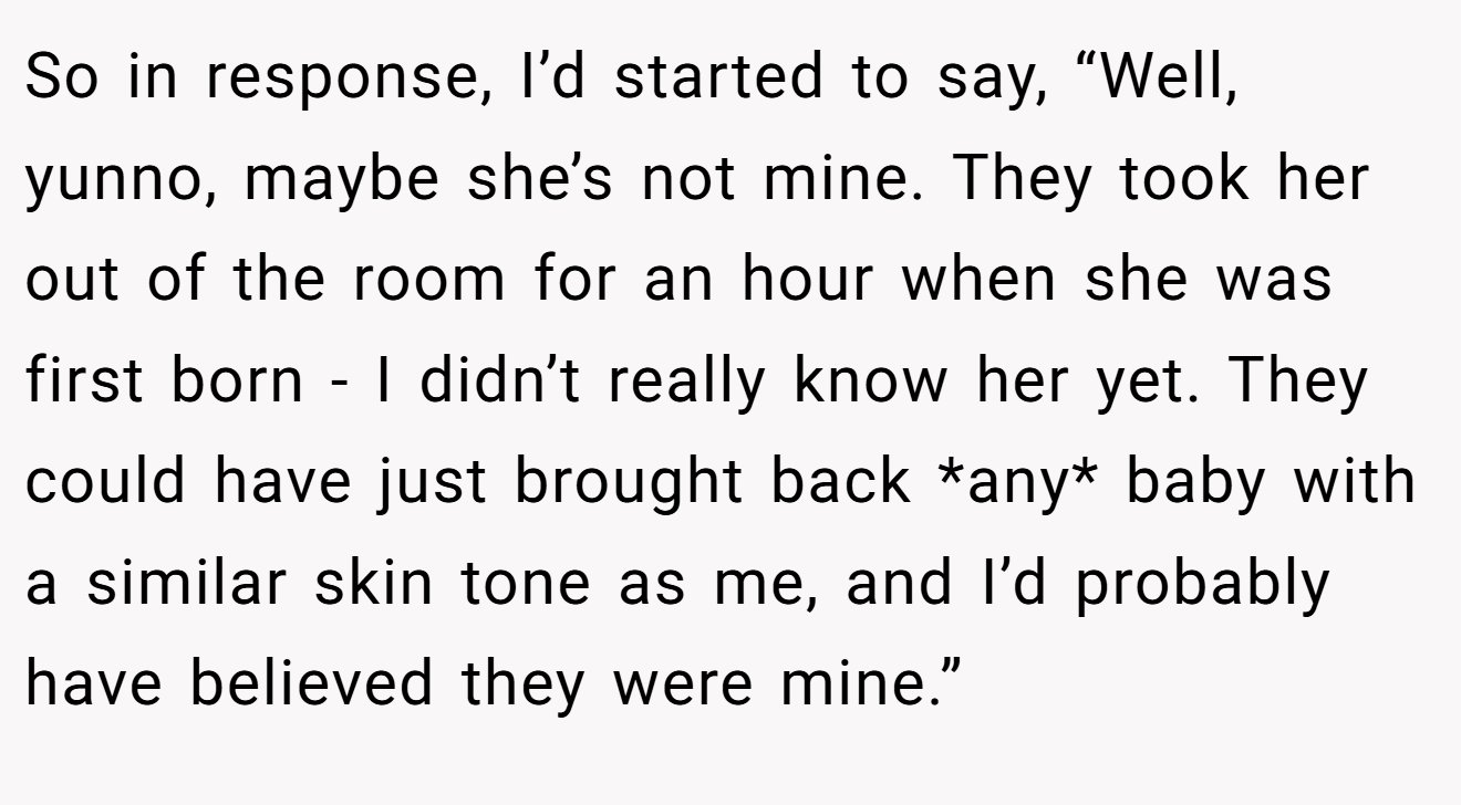 So in response, I’d started to say, “Well, yunno, maybe she’s not mine. They took her out of the room for an hour when she was first born - I didn’t really know her yet. They could have just brought back *any* baby with a similar skin tone as me, and I’d probably have believed they were mine.”