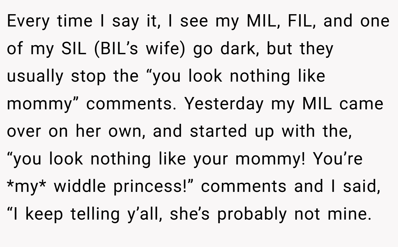 Every time I say it, I see my MIL, FIL, and one of my SIL (BIL’s wife) go dark, but they usually stop the “you look nothing like mommy” comments. Yesterday my MIL came over on her own, and started up with the, “you look nothing like your mommy! You’re *my* widdle princess!” comments and I said, “I keep telling y’all, she’s probably not mine.