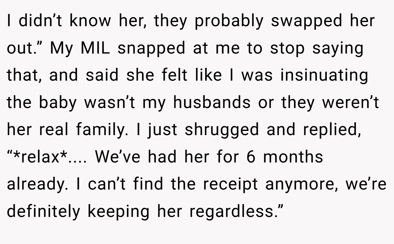 I didn’t know her, they probably swapped her out.” My MIL snapped at me to stop saying that, and said she felt like I was insinuating the baby wasn’t my husbands or they weren’t her real family. I just shrugged and replied, “*relax*.... We’ve had her for 6 months already. I can’t find the receipt anymore, we’re definitely keeping her regardless.”