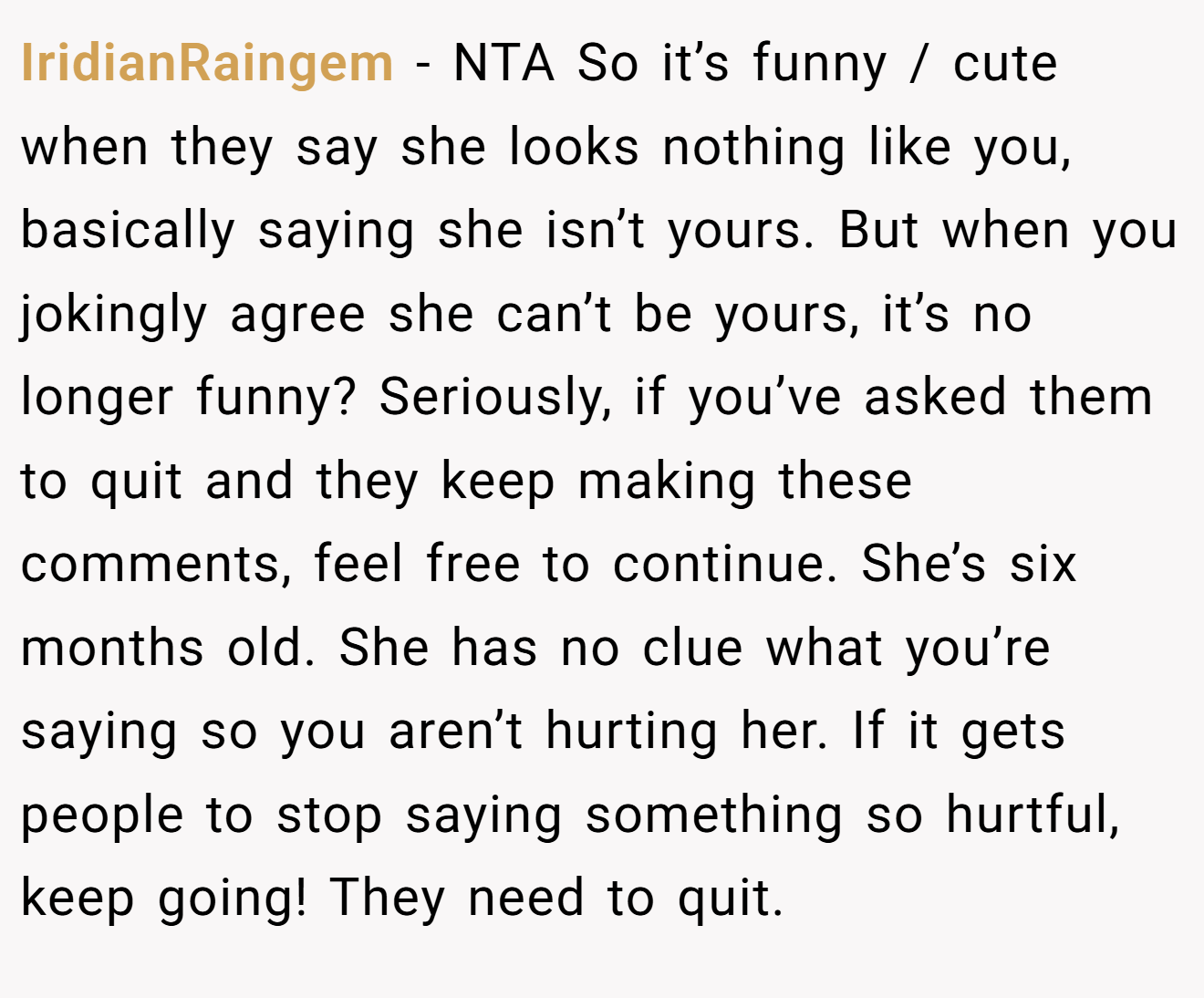 IridianRaingem - NTA So it’s funny / cute when they say she looks nothing like you, basically saying she isn’t yours. But when you jokingly agree she can’t be yours, it’s no longer funny? Seriously, if you’ve asked them to quit and they keep making these comments, feel free to continue. She’s six months old. She has no clue what you’re saying so you aren’t hurting her. If it gets people to stop saying something so hurtful, keep going! They need to quit.