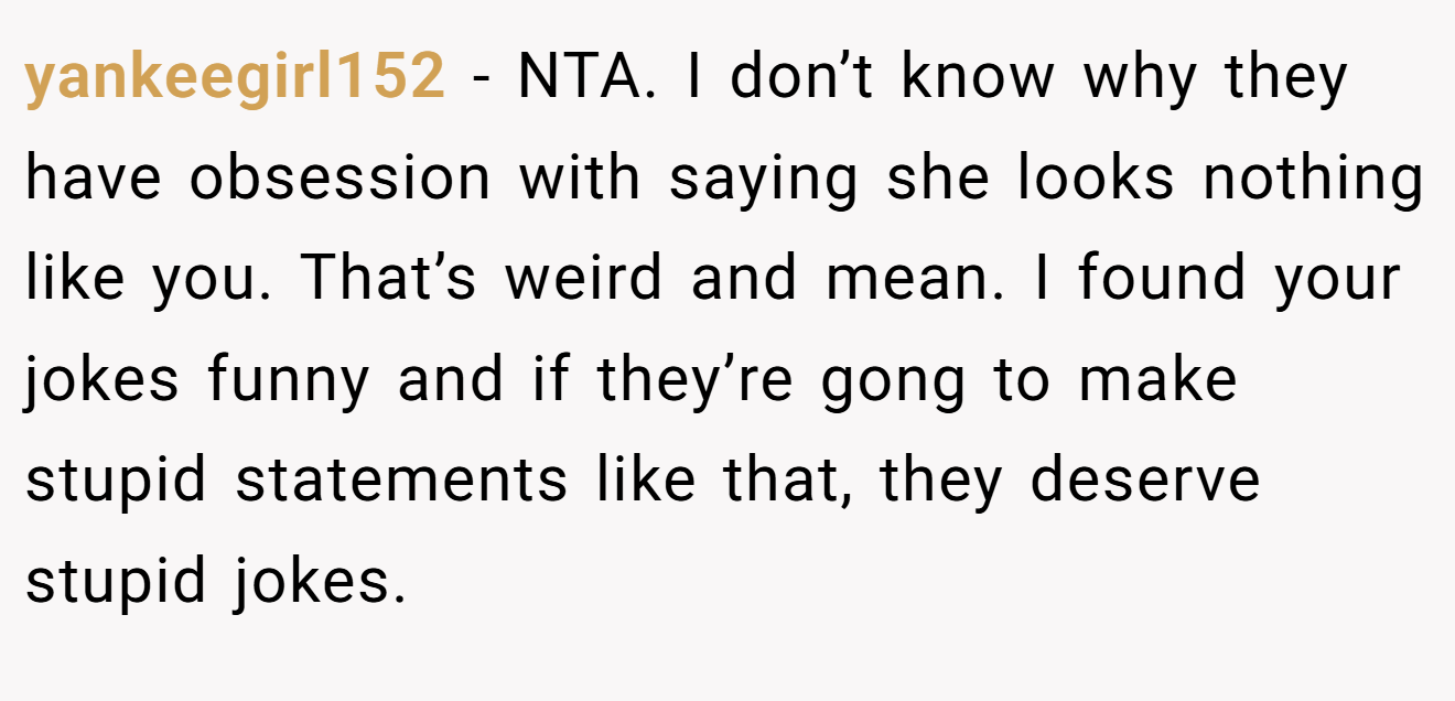 yankeegirl152 - NTA. I don’t know why they have obsession with saying she looks nothing like you. That’s weird and mean. I found your jokes funny and if they’re gong to make stupid statements like that, they deserve stupid jokes.