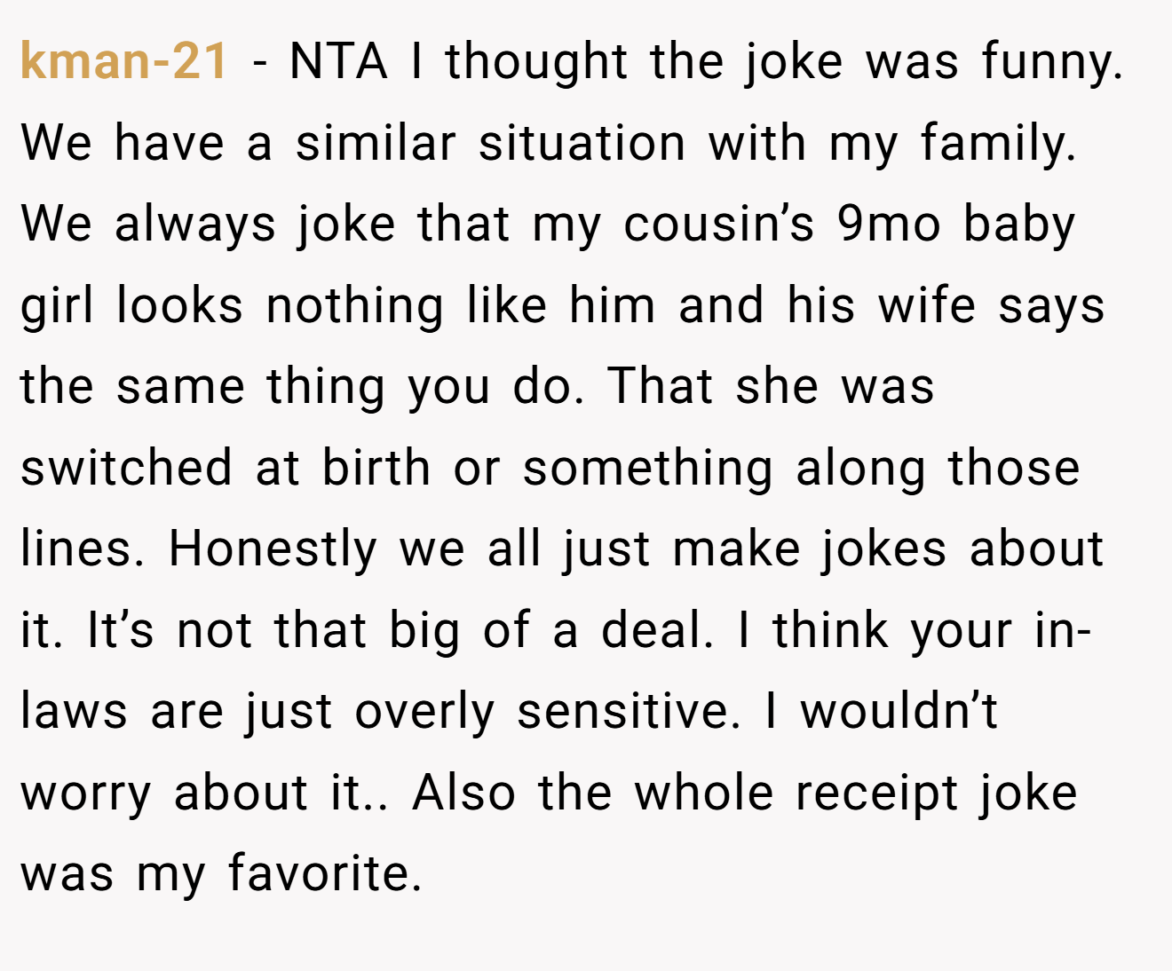 kman-21 - NTA I thought the joke was funny. We have a similar situation with my family. We always joke that my cousin’s 9mo baby girl looks nothing like him and his wife says the same thing you do. That she was switched at birth or something along those lines. Honestly we all just make jokes about it. It’s not that big of a deal. I think your in-laws are just overly sensitive. I wouldn’t worry about it.. Also the whole receipt joke was my favorite.