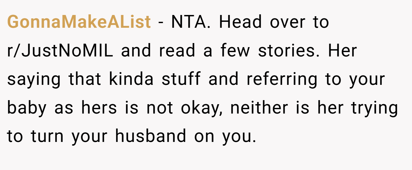 GonnaMakeAList - NTA. Head over to r/JustNoMIL and read a few stories. Her saying that kinda stuff and referring to your baby as hers is not okay, neither is her trying to turn your husband on you.