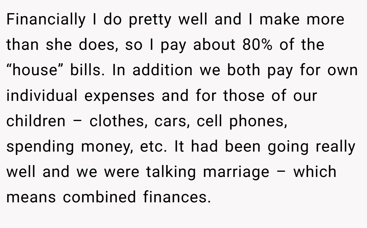 Financially I do pretty well and I make more than she does, so I pay about 80% of the “house” bills. In addition we both pay for own individual expenses and for those of our children – clothes, cars, cell phones, spending money, etc. It had been going really well and we were talking marriage – which means combined finances.