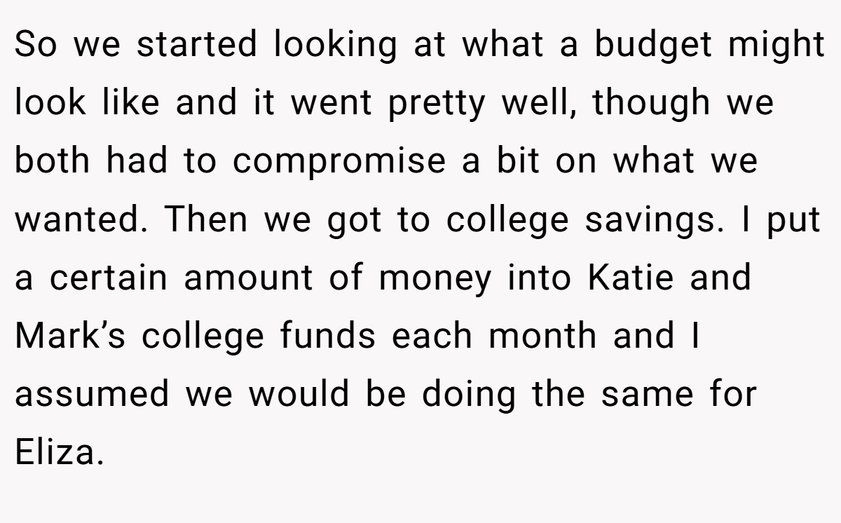 So we started looking at what a budget might look like and it went pretty well, though we both had to compromise a bit on what we wanted. Then we got to college savings. I put a certain amount of money into Katie and Mark’s college funds each month and I assumed we would be doing the same for Eliza.