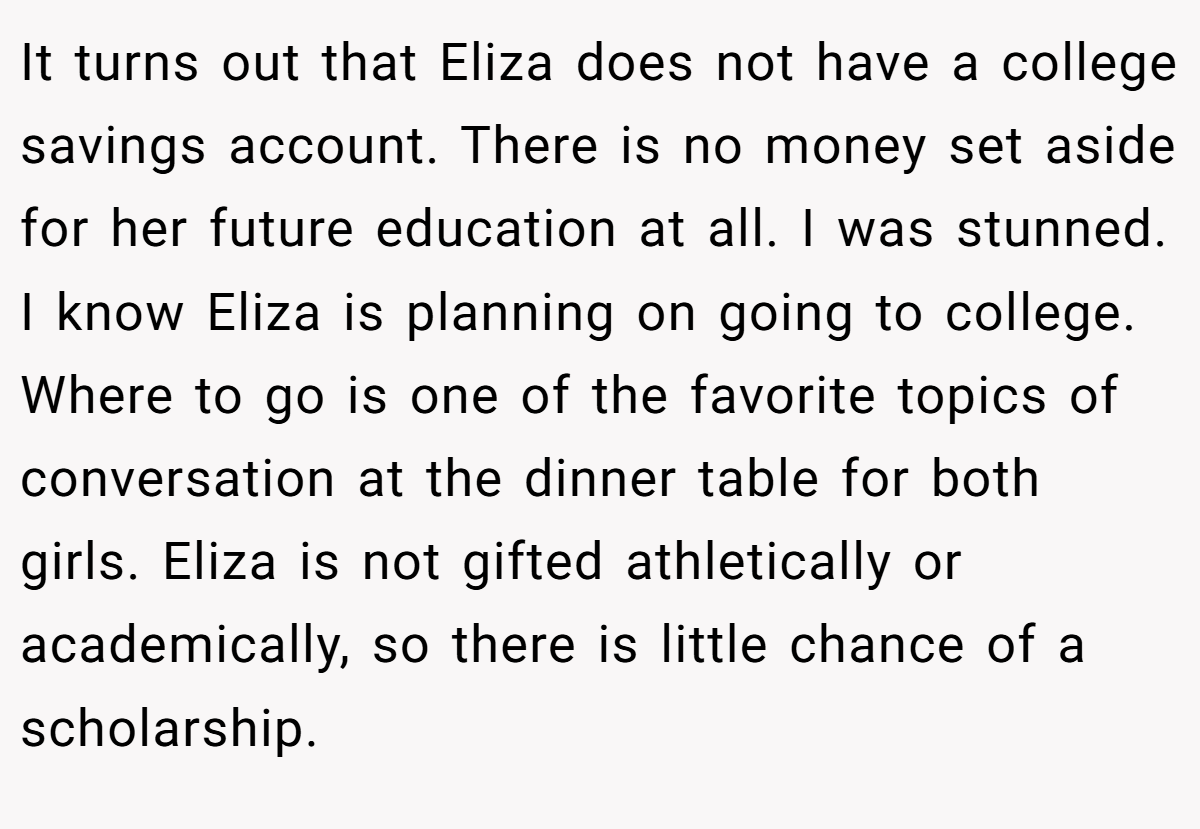It turns out that Eliza does not have a college savings account. There is no money set aside for her future education at all. I was stunned. I know Eliza is planning on going to college. Where to go is one of the favorite topics of conversation at the dinner table for both girls. Eliza is not gifted athletically or academically, so there is little chance of a scholarship.